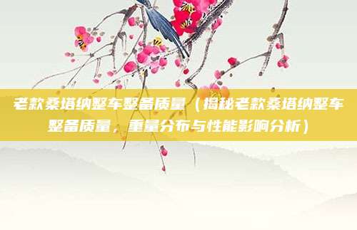 老款桑塔纳整车整备质量(揭秘老款桑塔纳整车整备质量,重量分布与性能影响分析)