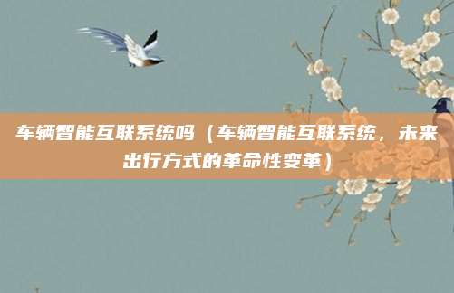 车辆智能互联系统吗(车辆智能互联系统,未来出行方式的革命性变革)