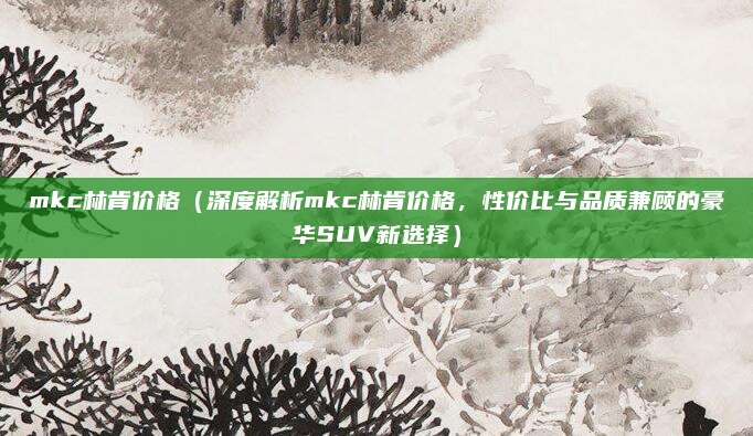 mkc林肯价格(深度解析mkc林肯价格,性价比与品质兼顾的豪华SUV新选择)