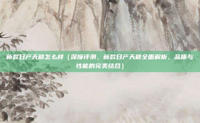 新款日产天籁怎么样(深度评测,新款日产天籁全面解析,品质与性能的完美结合)