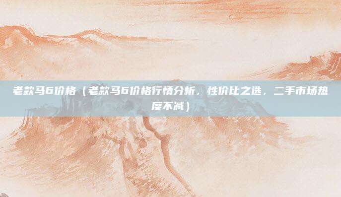 老款马6价格(老款马6价格行情分析,性价比之选,二手市场热度不减)
