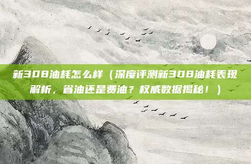 新308油耗怎么样(深度评测新308油耗表现解析,省油还是费油?权威数据揭秘!)