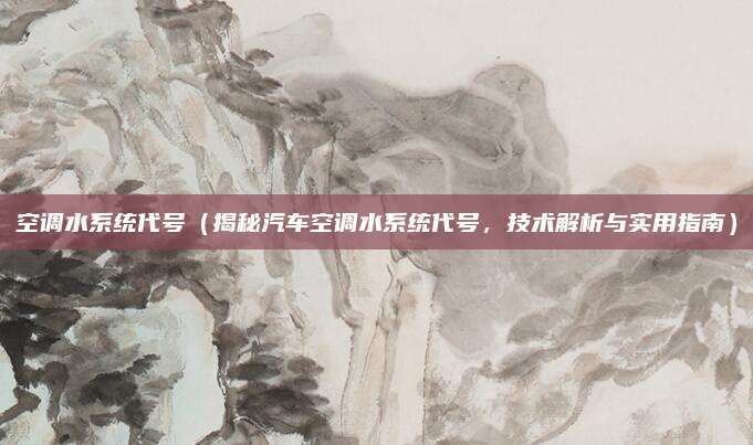 空调水系统代号(揭秘汽车空调水系统代号,技术解析与实用指南)
