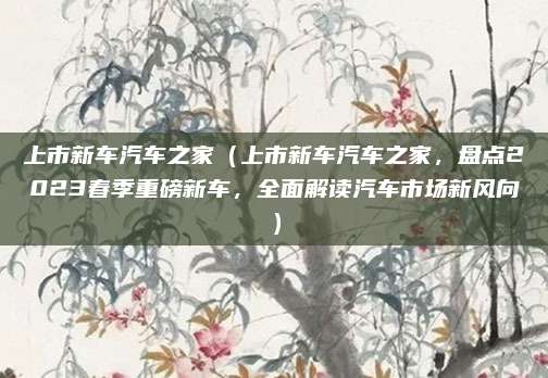 上市新车汽车之家(上市新车汽车之家,盘点2023春季重磅新车,全面解读汽车市场新风向)