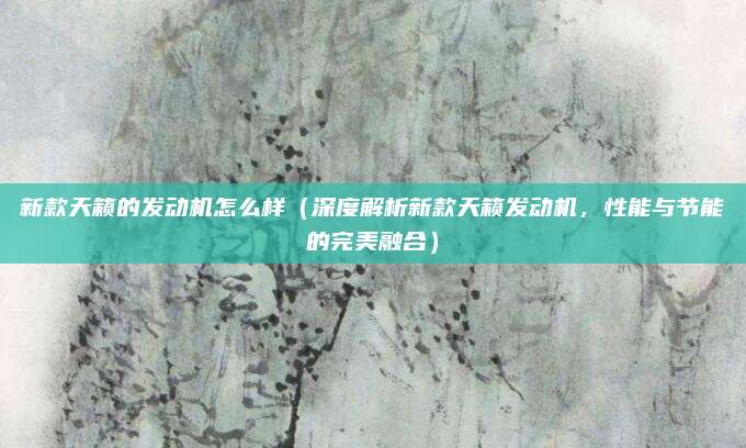 新款天籁的发动机怎么样(深度解析新款天籁发动机,性能与节能的完美融合)