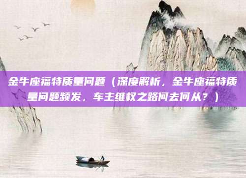 金牛座福特质量问题(深度解析,金牛座福特质量问题频发,车主维权之路何去何从?)