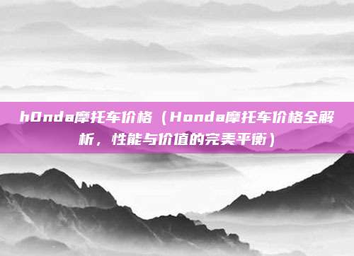 h0nda摩托车价格(Honda摩托车价格全解析,性能与价值的完美平衡)