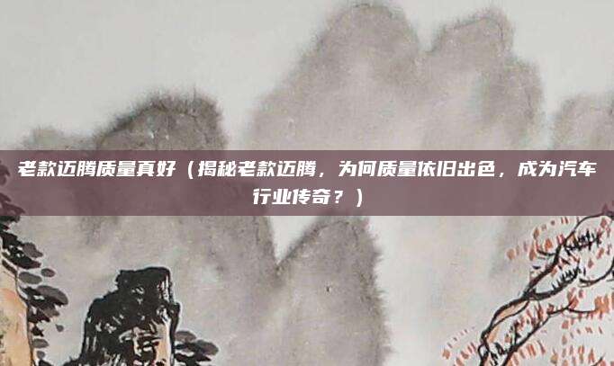 老款迈腾质量真好（揭秘老款迈腾，为何质量依旧出色，成为汽车行业传奇？）