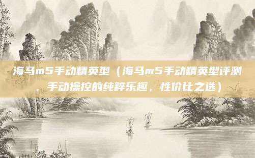 海马m5手动精英型(海马m5手动精英型评测,手动操控的纯粹乐趣,性价比之选)