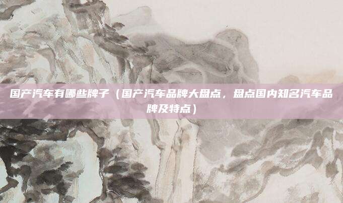 国产汽车有哪些牌子(国产汽车品牌大盘点,盘点国内知名汽车品牌及特点)