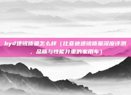 byd速锐质量怎么样（比亚迪速锐质量深度评测，品质与性能并重的家用车）