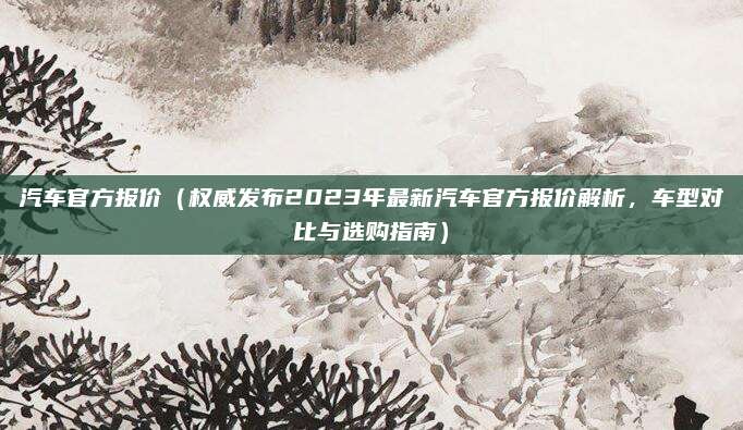 汽车官方报价（权威发布2023年最新汽车官方报价解析，车型对比与选购指南）