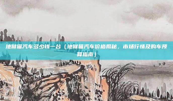 地狱猫汽车多少钱一台(地狱猫汽车价格揭秘,市场行情及购车预算指南)