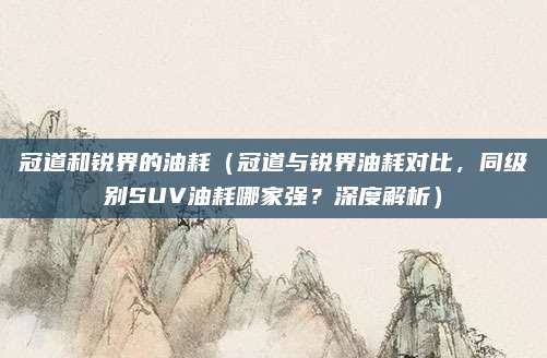 冠道和锐界的油耗(冠道与锐界油耗对比,同级别SUV油耗哪家强?深度解析)