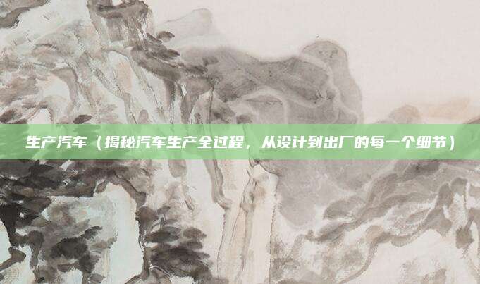 生产汽车(揭秘汽车生产全过程,从设计到出厂的每一个细节)