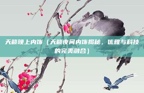 天籁晚上内饰(天籁夜间内饰揭秘,优雅与科技的完美融合)