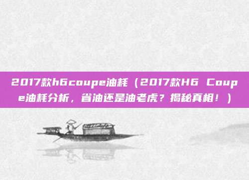2017款h6coupe油耗(2017款H6 Coupe油耗分析,省油还是油老虎?揭秘真相!)