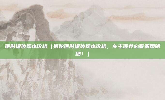 保时捷玻璃水价格(揭秘保时捷玻璃水价格,车主保养必看费用明细!)