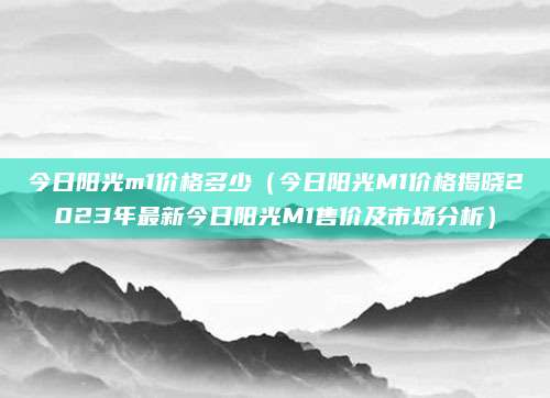 今日阳光m1价格多少(今日阳光M1价格揭晓2023年最新今日阳光M1售价及市场分析)