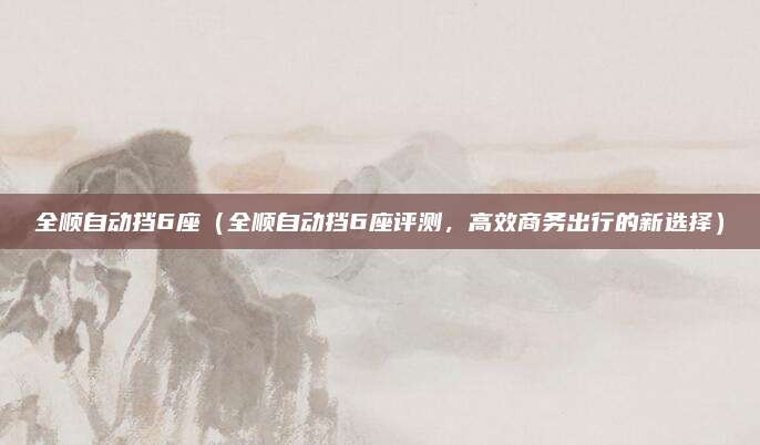 全顺自动挡6座(全顺自动挡6座评测,高效商务出行的新选择)
