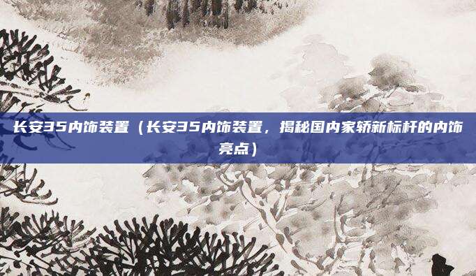 长安35内饰装置(长安35内饰装置,揭秘国内家轿新标杆的内饰亮点)
