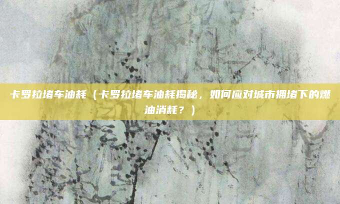 卡罗拉堵车油耗(卡罗拉堵车油耗揭秘,如何应对城市拥堵下的燃油消耗?)