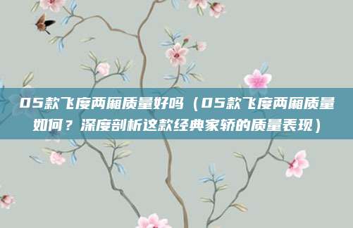 05款飞度两厢质量好吗（05款飞度两厢质量如何？深度剖析这款经典家轿的质量表现）