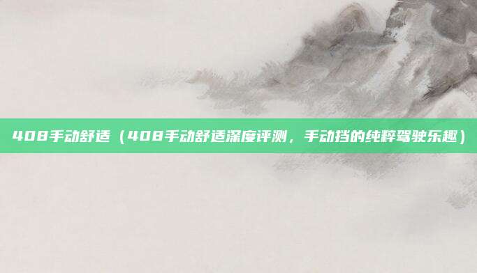 408手动舒适(408手动舒适深度评测,手动挡的纯粹驾驶乐趣)
