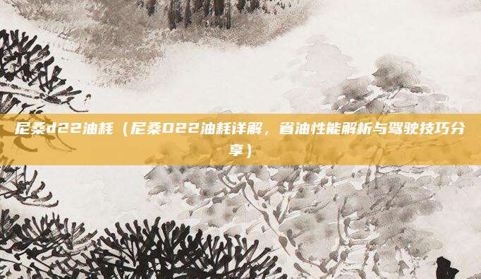 尼桑d22油耗(尼桑D22油耗详解,省油性能解析与驾驶技巧分享)