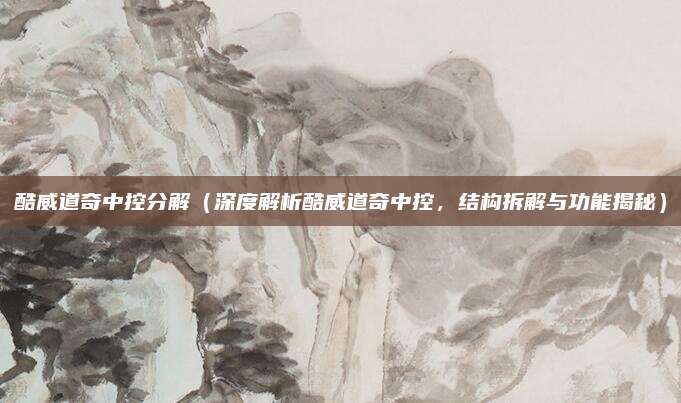 酷威道奇中控分解(深度解析酷威道奇中控,结构拆解与功能揭秘)