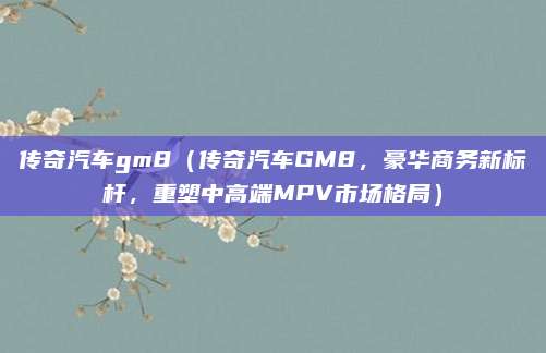 传奇汽车gm8（传奇汽车GM8，豪华商务新标杆，重塑中高端MPV市场格局）