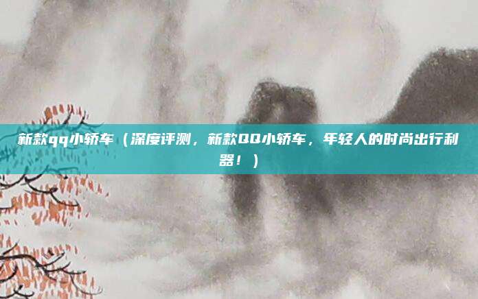新款qq小轿车（深度评测，新款QQ小轿车，年轻人的时尚出行利器！）