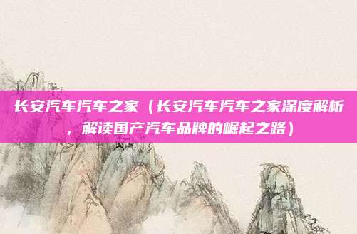 长安汽车汽车之家（长安汽车汽车之家深度解析，解读国产汽车品牌的崛起之路）