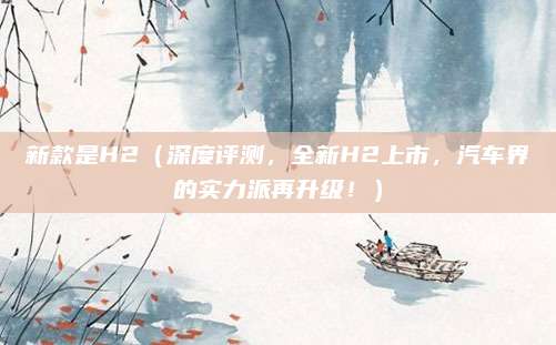 新款是H2(深度评测,全新H2上市,汽车界的实力派再升级!)