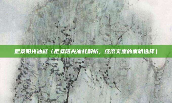 尼桑阳光油耗(尼桑阳光油耗解析,经济实惠的家轿选择)