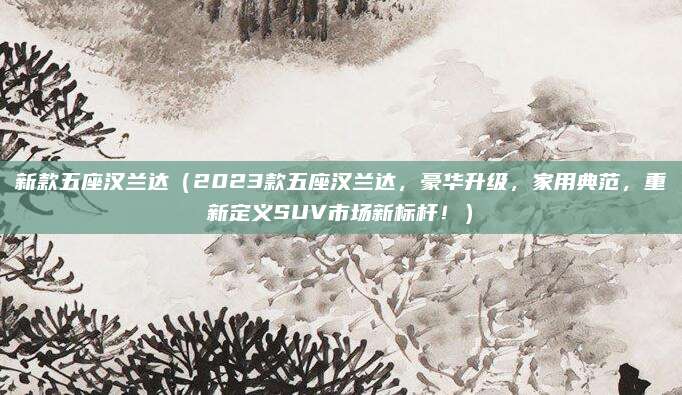 新款五座汉兰达(2023款五座汉兰达,豪华升级,家用典范,重新定义SUV市场新标杆!)