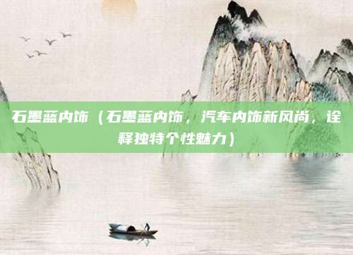 石墨蓝内饰(石墨蓝内饰,汽车内饰新风尚,诠释独特个性魅力)