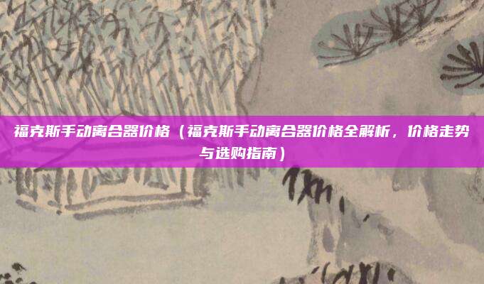 福克斯手动离合器价格（福克斯手动离合器价格全解析，价格走势与选购指南）
