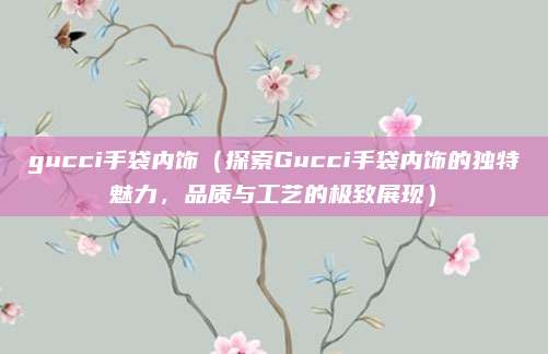gucci手袋内饰(探索Gucci手袋内饰的独特魅力,品质与工艺的极致展现)