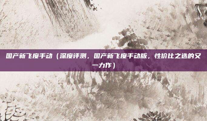 国产新飞度手动(深度评测,国产新飞度手动版,性价比之选的又一力作)