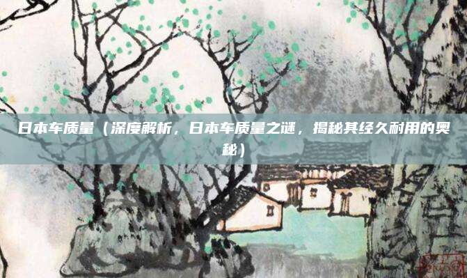 日本车质量(深度解析,日本车质量之谜,揭秘其经久耐用的奥秘)