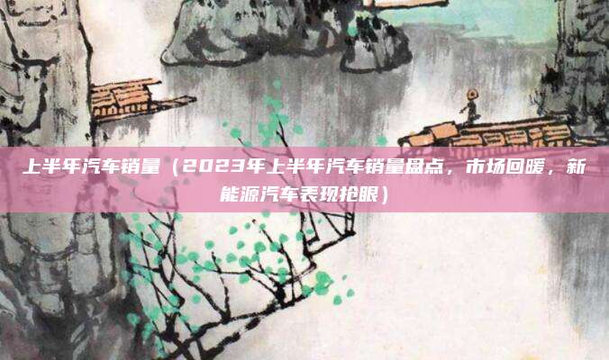 上半年汽车销量（2023年上半年汽车销量盘点，市场回暖，新能源汽车表现抢眼）