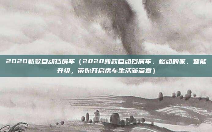 2020新款自动挡房车(2020新款自动挡房车,移动的家,智能升级,带你开启房车生活新篇章)