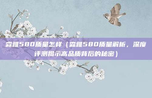 森雅580质量怎样(森雅580质量解析,深度评测揭示高品质背后的秘密)
