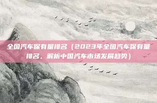 全国汽车保有量排名(2023年全国汽车保有量排名,解析中国汽车市场发展趋势)