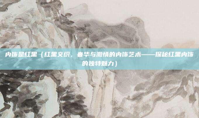 内饰是红黑(红黑交织,奢华与激情的内饰艺术——探秘红黑内饰的独特魅力)
