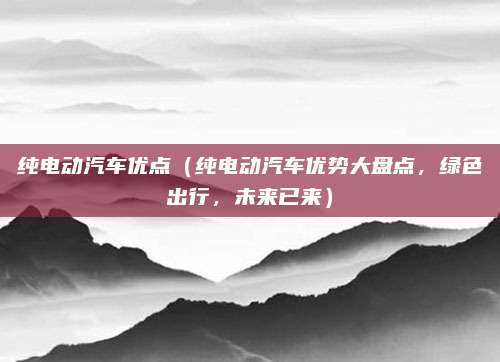 纯电动汽车优点(纯电动汽车优势大盘点,绿色出行,未来已来)