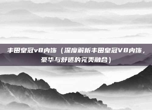 丰田皇冠v8内饰（深度解析丰田皇冠V8内饰，豪华与舒适的完美融合）