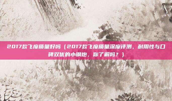 2017款飞度质量好吗(2017款飞度质量深度评测,耐用性与口碑双优的小钢炮,你了解吗?)