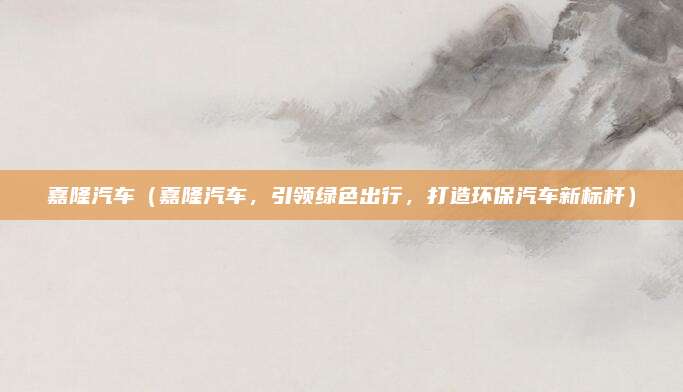 嘉隆汽车（嘉隆汽车，引领绿色出行，打造环保汽车新标杆）